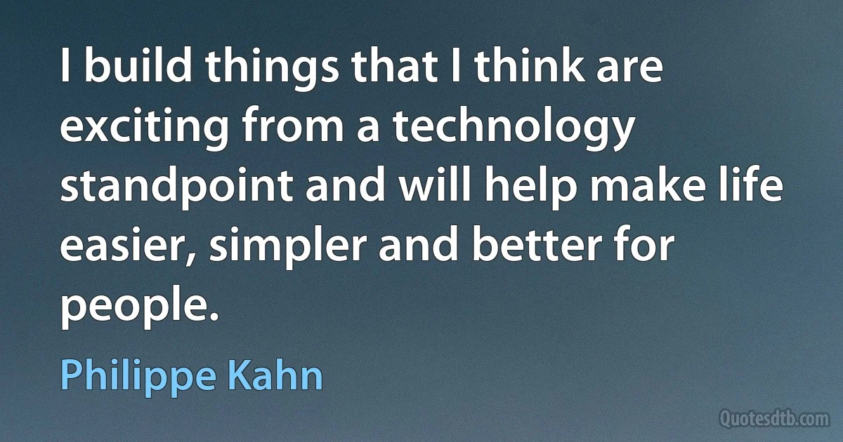 I build things that I think are exciting from a technology standpoint and will help make life easier, simpler and better for people. (Philippe Kahn)