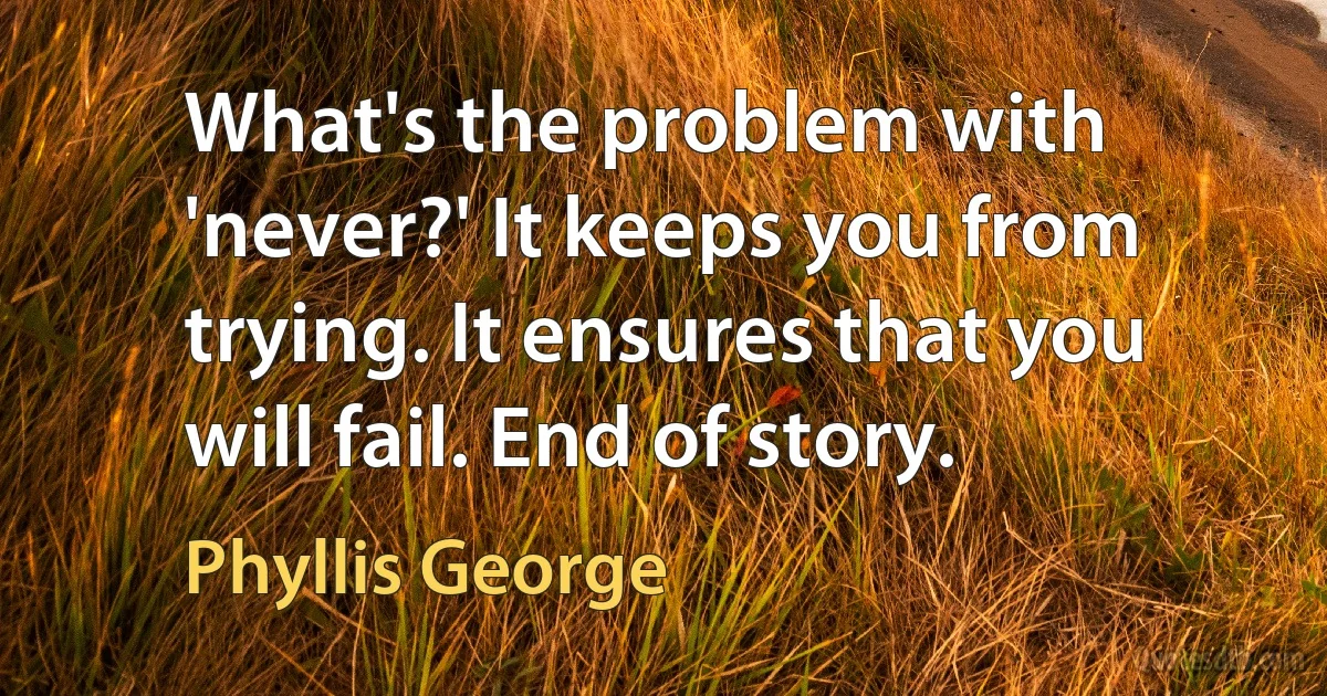 What's the problem with 'never?' It keeps you from trying. It ensures that you will fail. End of story. (Phyllis George)