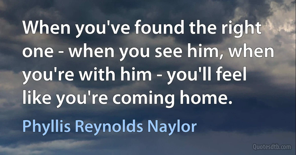 When you've found the right one - when you see him, when you're with him - you'll feel like you're coming home. (Phyllis Reynolds Naylor)