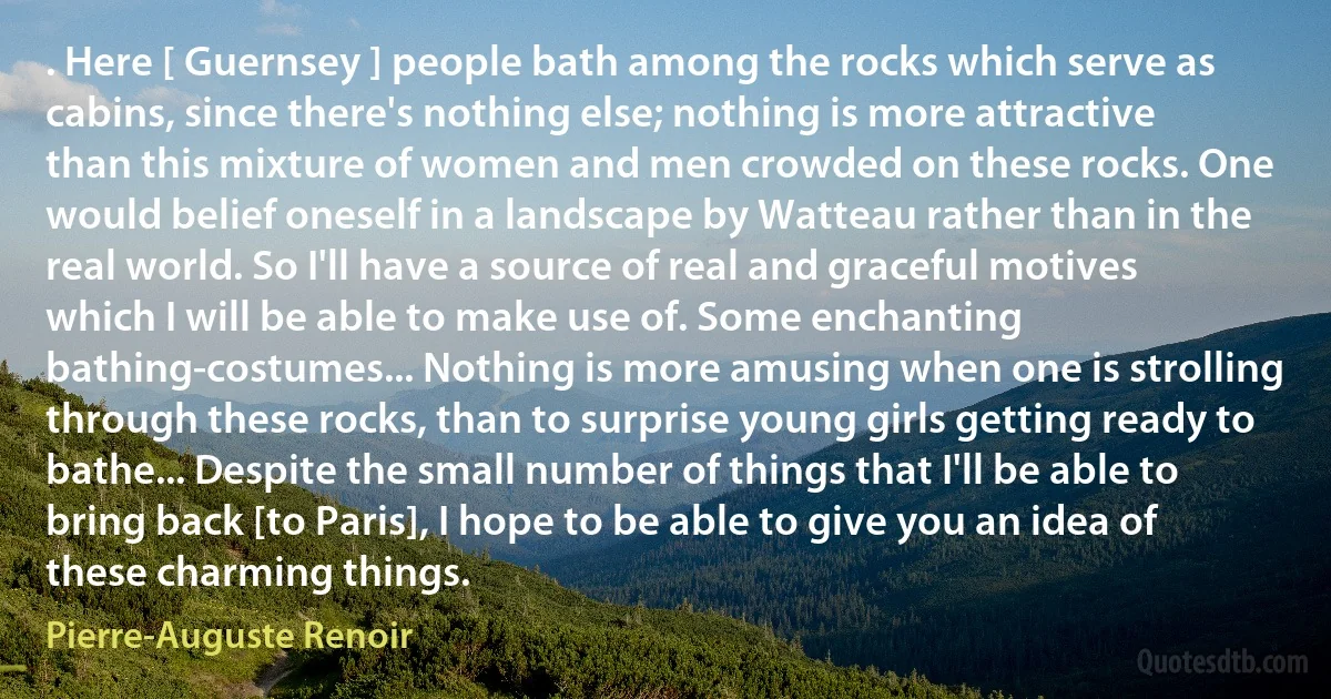 . Here [ Guernsey ] people bath among the rocks which serve as cabins, since there's nothing else; nothing is more attractive than this mixture of women and men crowded on these rocks. One would belief oneself in a landscape by Watteau rather than in the real world. So I'll have a source of real and graceful motives which I will be able to make use of. Some enchanting bathing-costumes... Nothing is more amusing when one is strolling through these rocks, than to surprise young girls getting ready to bathe... Despite the small number of things that I'll be able to bring back [to Paris], I hope to be able to give you an idea of these charming things. (Pierre-Auguste Renoir)