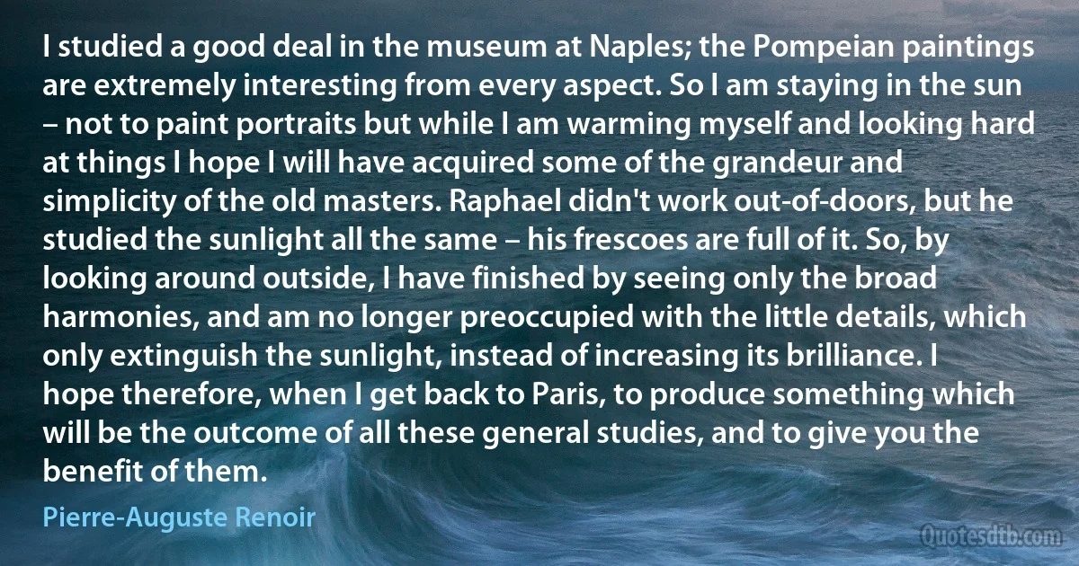 I studied a good deal in the museum at Naples; the Pompeian paintings are extremely interesting from every aspect. So I am staying in the sun – not to paint portraits but while I am warming myself and looking hard at things I hope I will have acquired some of the grandeur and simplicity of the old masters. Raphael didn't work out-of-doors, but he studied the sunlight all the same – his frescoes are full of it. So, by looking around outside, I have finished by seeing only the broad harmonies, and am no longer preoccupied with the little details, which only extinguish the sunlight, instead of increasing its brilliance. I hope therefore, when I get back to Paris, to produce something which will be the outcome of all these general studies, and to give you the benefit of them. (Pierre-Auguste Renoir)