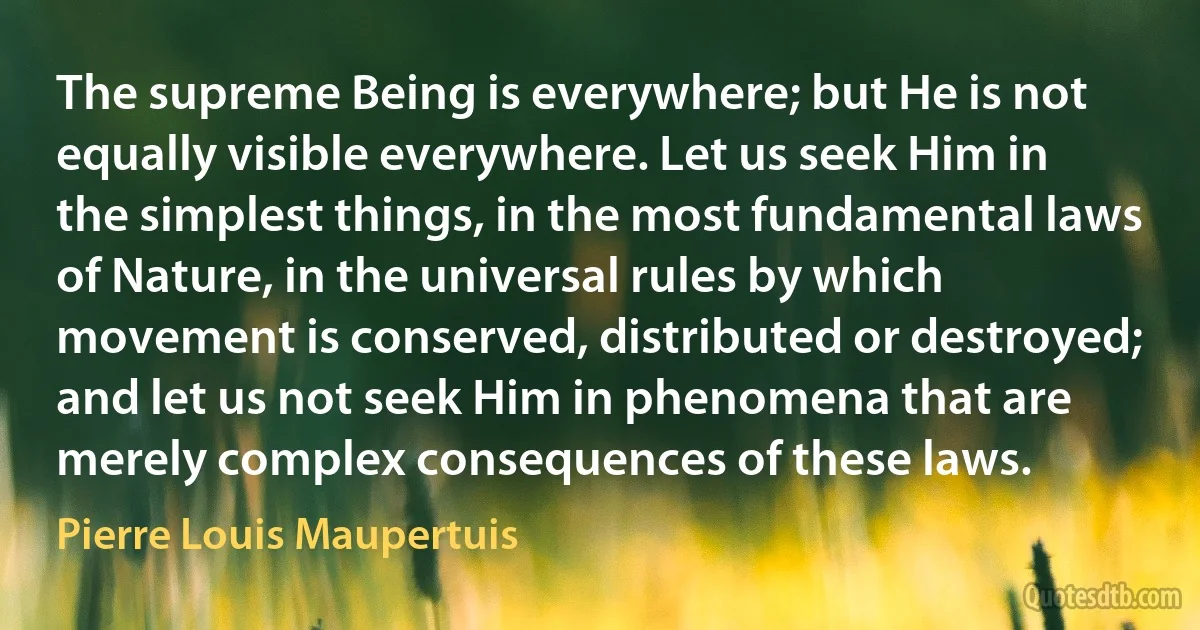 The supreme Being is everywhere; but He is not equally visible everywhere. Let us seek Him in the simplest things, in the most fundamental laws of Nature, in the universal rules by which movement is conserved, distributed or destroyed; and let us not seek Him in phenomena that are merely complex consequences of these laws. (Pierre Louis Maupertuis)