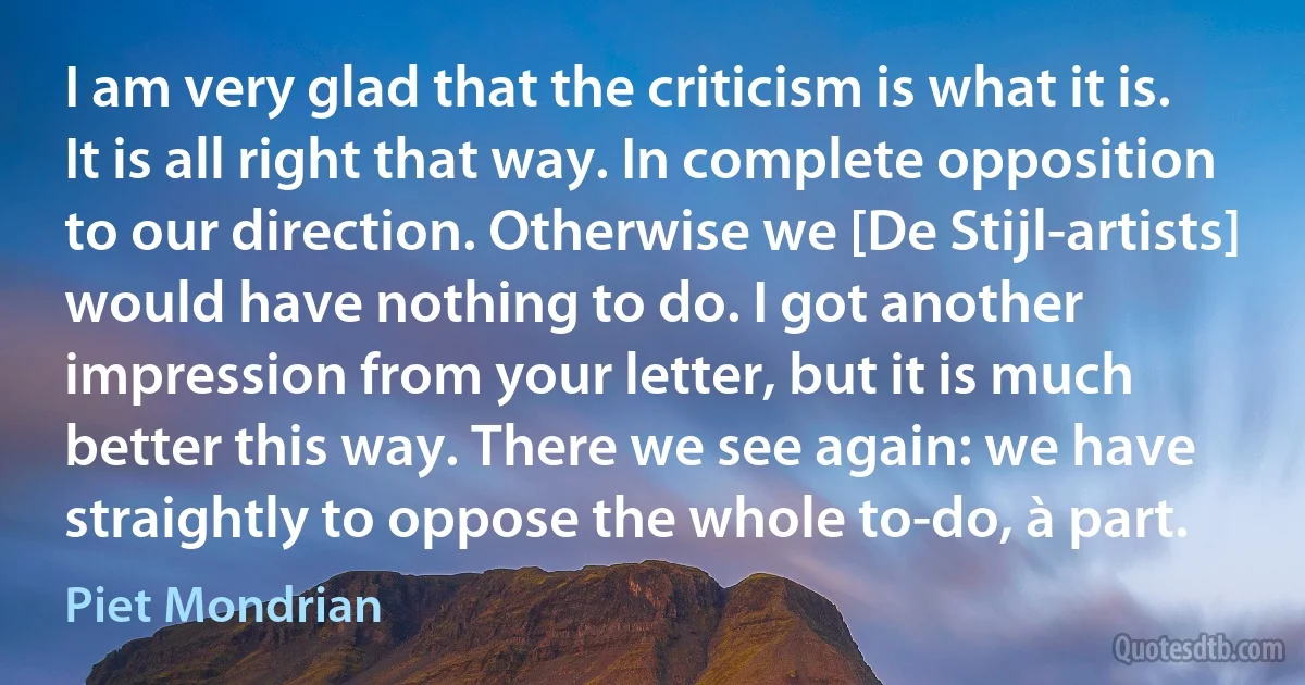 I am very glad that the criticism is what it is. It is all right that way. In complete opposition to our direction. Otherwise we [De Stijl-artists] would have nothing to do. I got another impression from your letter, but it is much better this way. There we see again: we have straightly to oppose the whole to-do, à part. (Piet Mondrian)