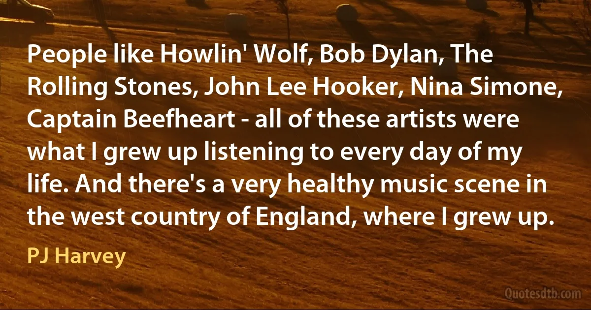 People like Howlin' Wolf, Bob Dylan, The Rolling Stones, John Lee Hooker, Nina Simone, Captain Beefheart - all of these artists were what I grew up listening to every day of my life. And there's a very healthy music scene in the west country of England, where I grew up. (PJ Harvey)