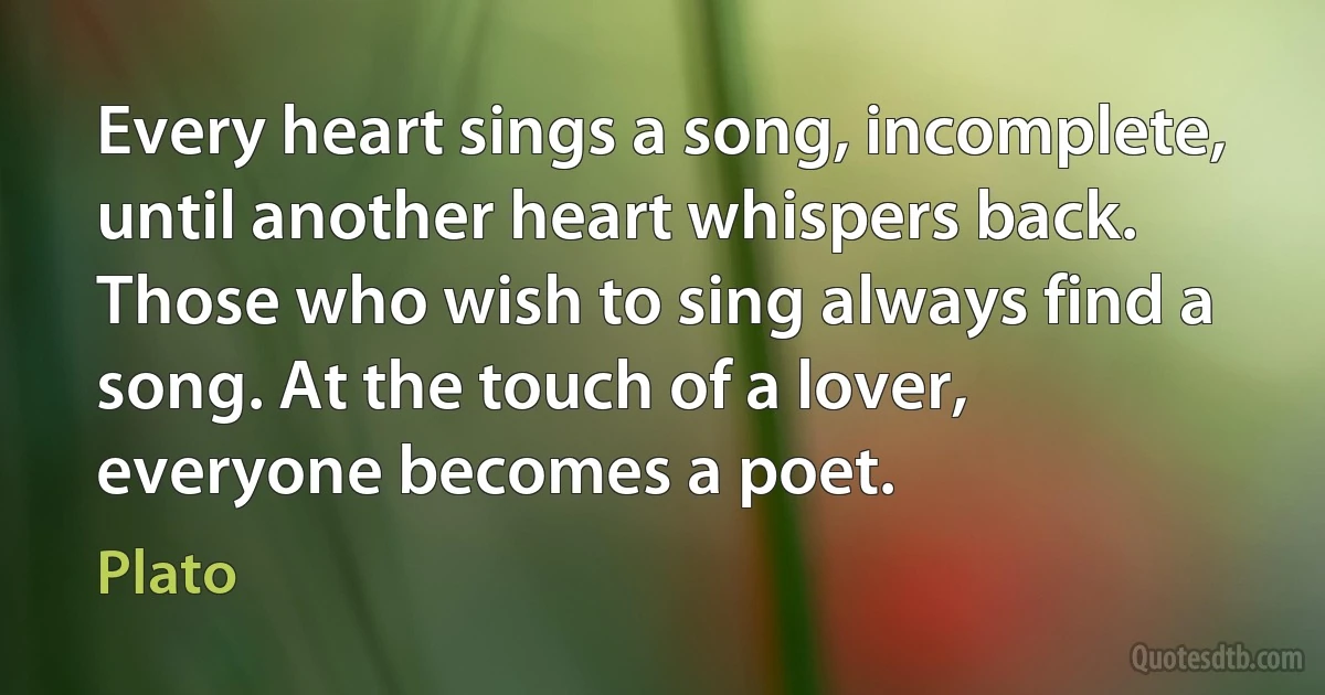 Every heart sings a song, incomplete, until another heart whispers back. Those who wish to sing always find a song. At the touch of a lover, everyone becomes a poet. (Plato)