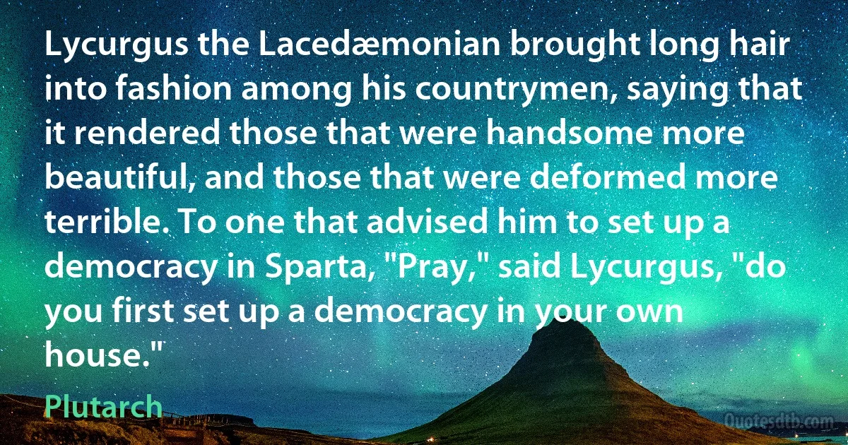 Lycurgus the Lacedæmonian brought long hair into fashion among his countrymen, saying that it rendered those that were handsome more beautiful, and those that were deformed more terrible. To one that advised him to set up a democracy in Sparta, "Pray," said Lycurgus, "do you first set up a democracy in your own house." (Plutarch)