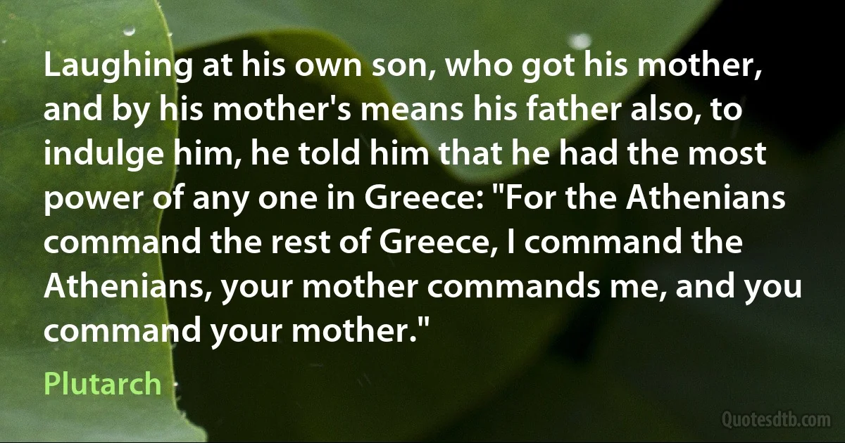 Laughing at his own son, who got his mother, and by his mother's means his father also, to indulge him, he told him that he had the most power of any one in Greece: "For the Athenians command the rest of Greece, I command the Athenians, your mother commands me, and you command your mother." (Plutarch)