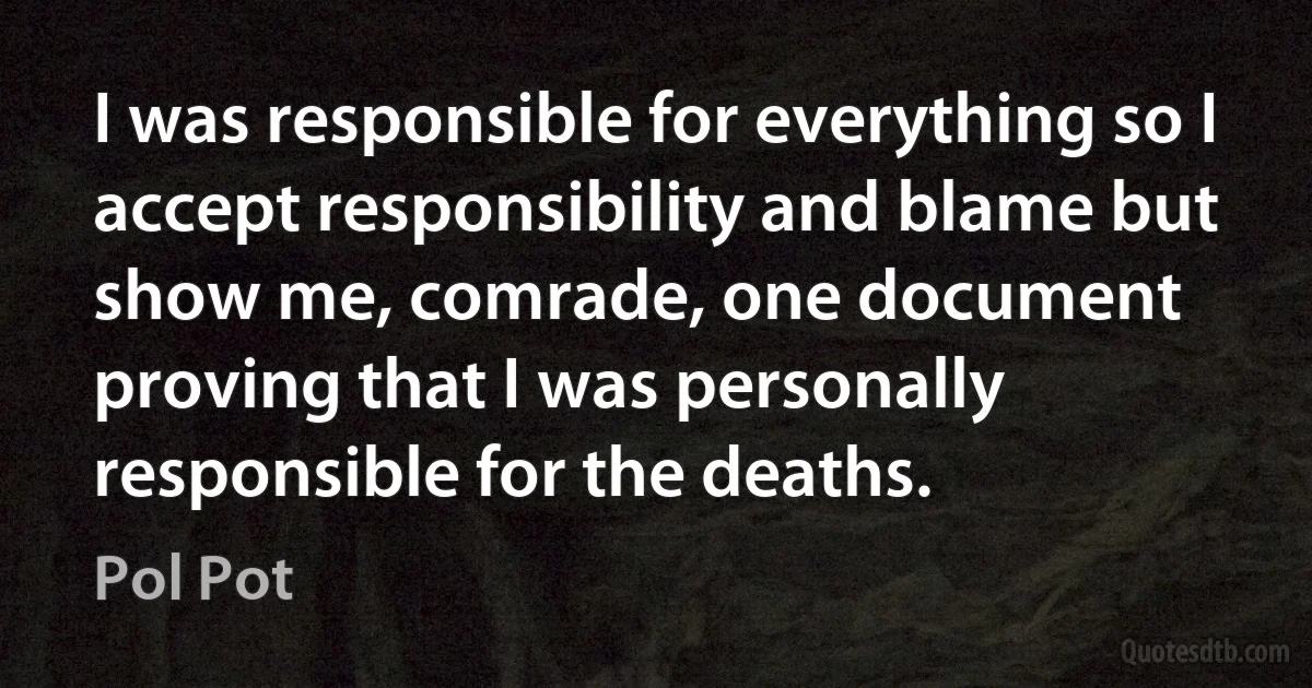 I was responsible for everything so I accept responsibility and blame but show me, comrade, one document proving that I was personally responsible for the deaths. (Pol Pot)