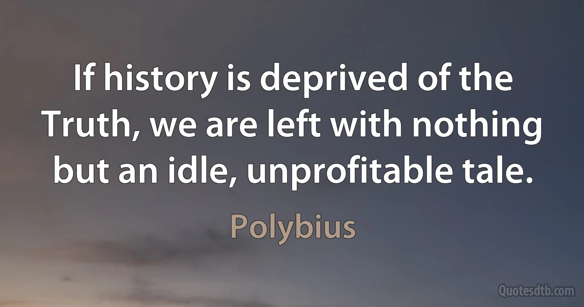 If history is deprived of the Truth, we are left with nothing but an idle, unprofitable tale. (Polybius)