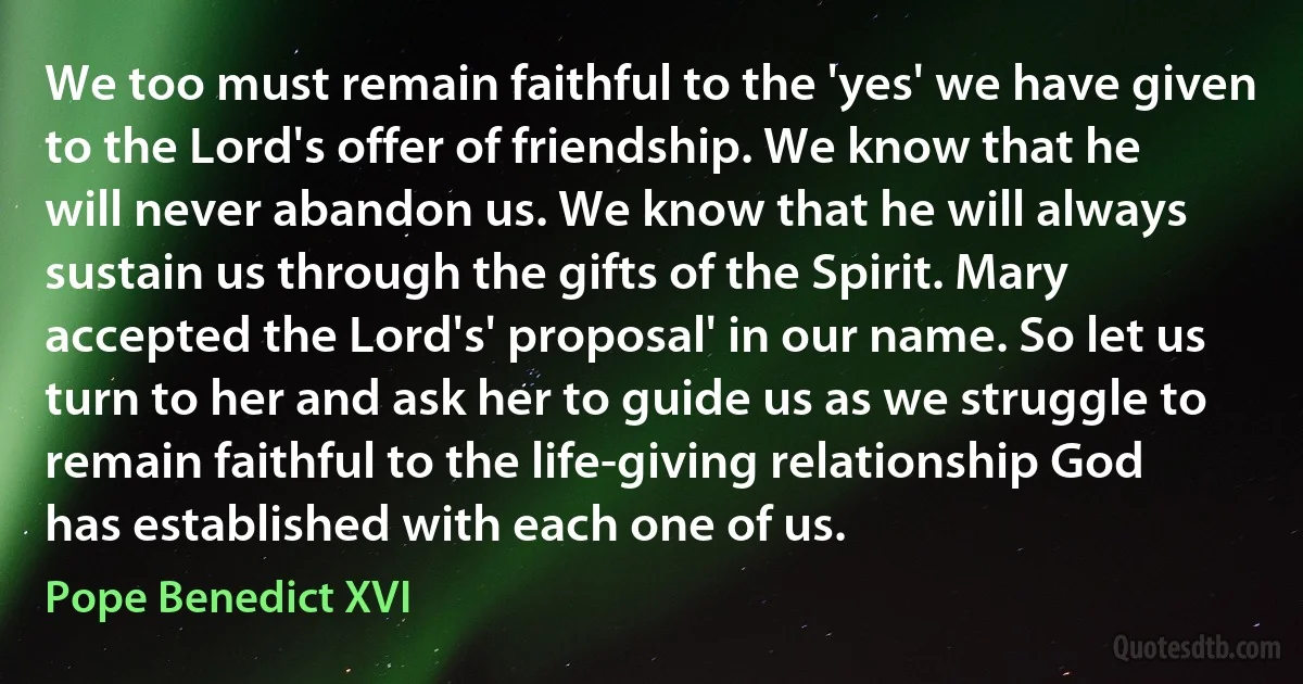 We too must remain faithful to the 'yes' we have given to the Lord's offer of friendship. We know that he will never abandon us. We know that he will always sustain us through the gifts of the Spirit. Mary accepted the Lord's' proposal' in our name. So let us turn to her and ask her to guide us as we struggle to remain faithful to the life-giving relationship God has established with each one of us. (Pope Benedict XVI)