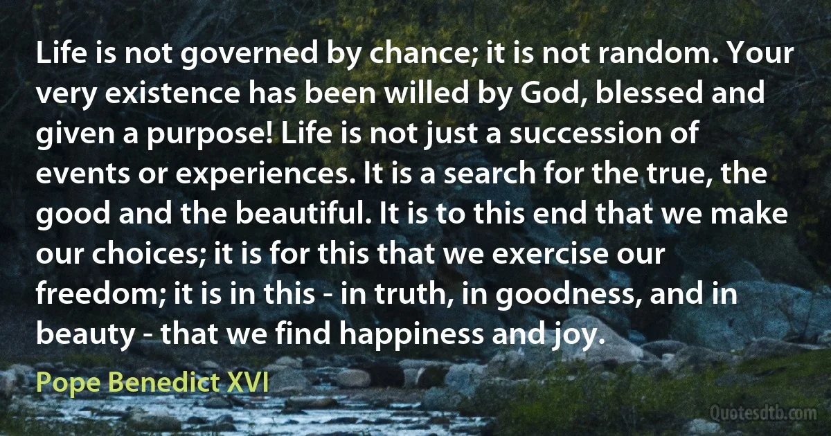 Life is not governed by chance; it is not random. Your very existence has been willed by God, blessed and given a purpose! Life is not just a succession of events or experiences. It is a search for the true, the good and the beautiful. It is to this end that we make our choices; it is for this that we exercise our freedom; it is in this - in truth, in goodness, and in beauty - that we find happiness and joy. (Pope Benedict XVI)