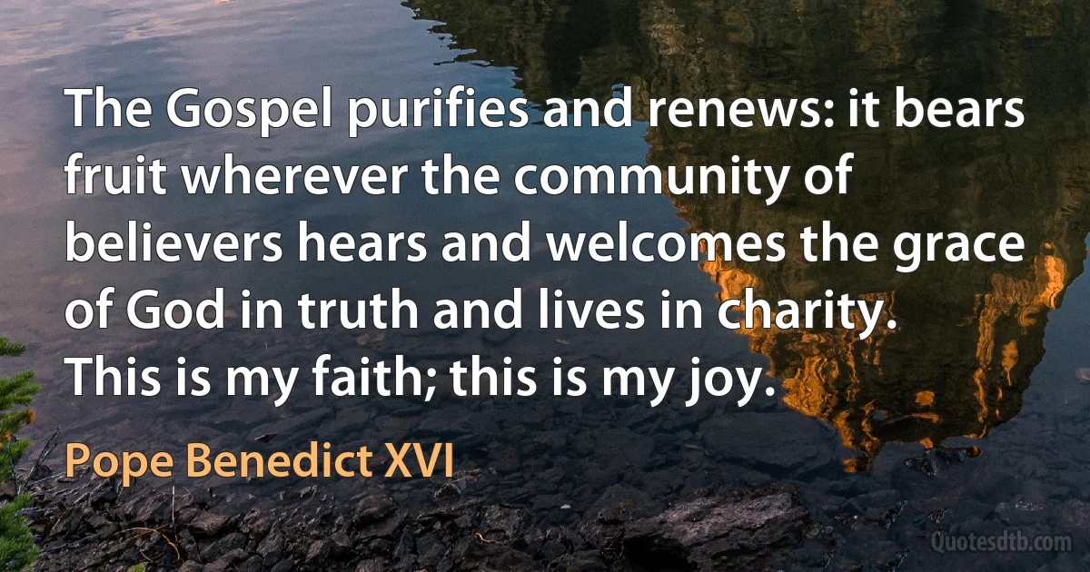 The Gospel purifies and renews: it bears fruit wherever the community of believers hears and welcomes the grace of God in truth and lives in charity. This is my faith; this is my joy. (Pope Benedict XVI)