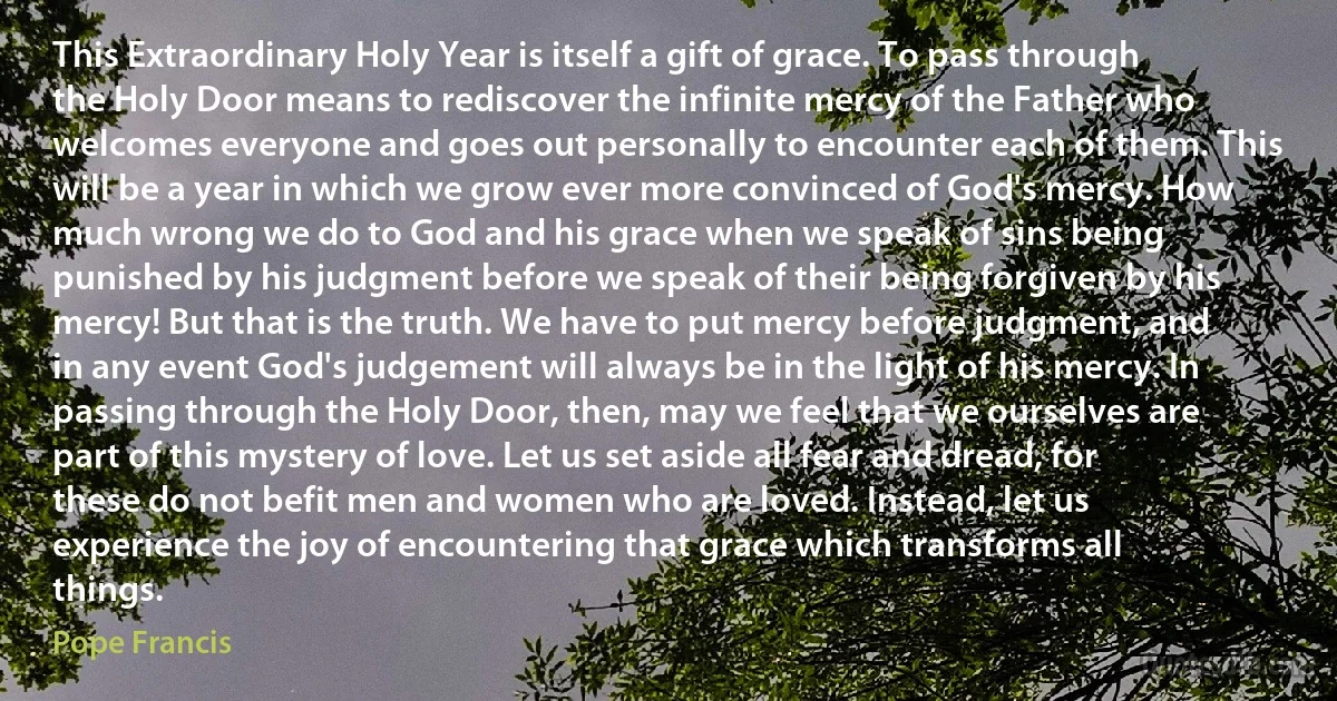 This Extraordinary Holy Year is itself a gift of grace. To pass through the Holy Door means to rediscover the infinite mercy of the Father who welcomes everyone and goes out personally to encounter each of them. This will be a year in which we grow ever more convinced of God's mercy. How much wrong we do to God and his grace when we speak of sins being punished by his judgment before we speak of their being forgiven by his mercy! But that is the truth. We have to put mercy before judgment, and in any event God's judgement will always be in the light of his mercy. In passing through the Holy Door, then, may we feel that we ourselves are part of this mystery of love. Let us set aside all fear and dread, for these do not befit men and women who are loved. Instead, let us experience the joy of encountering that grace which transforms all things. (Pope Francis)