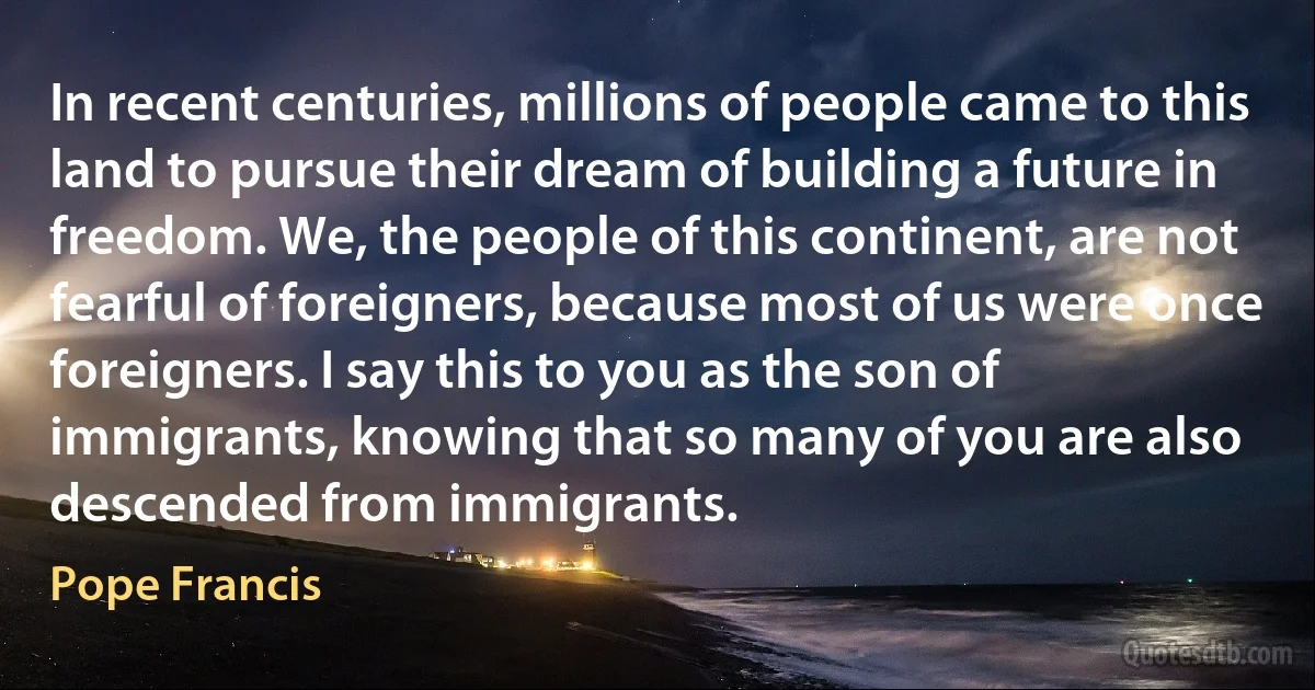 In recent centuries, millions of people came to this land to pursue their dream of building a future in freedom. We, the people of this continent, are not fearful of foreigners, because most of us were once foreigners. I say this to you as the son of immigrants, knowing that so many of you are also descended from immigrants. (Pope Francis)