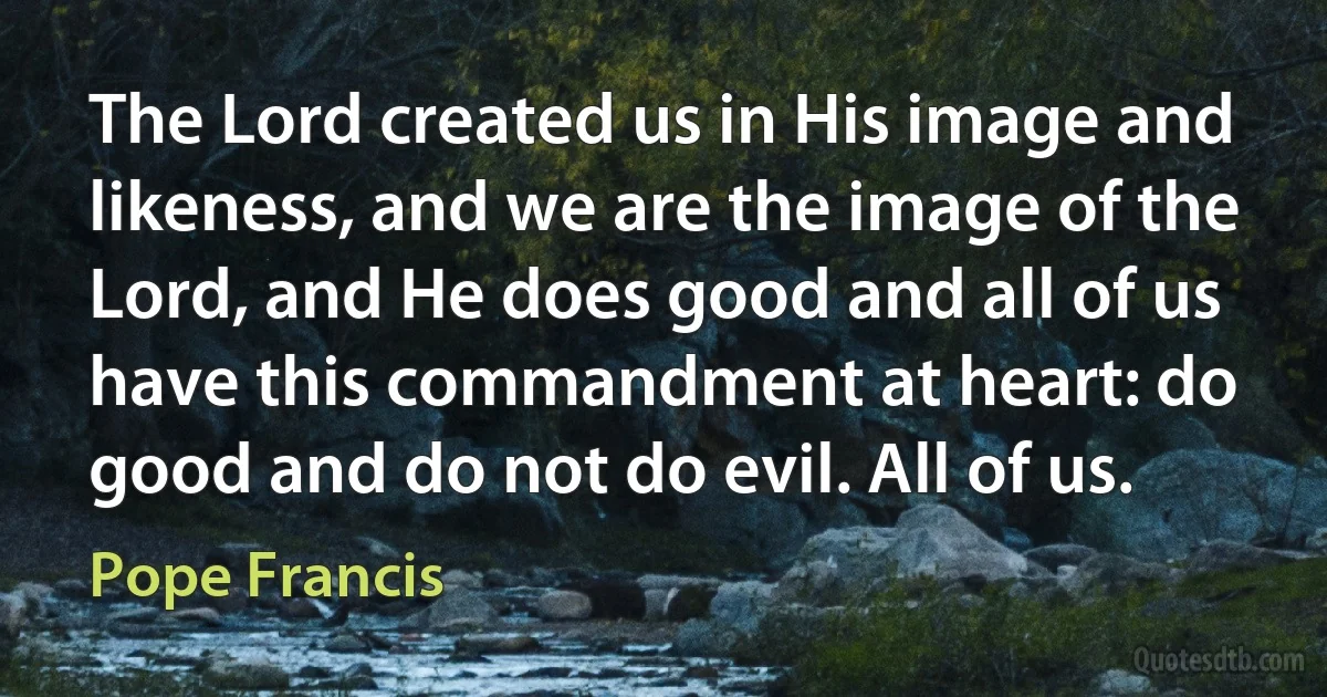 The Lord created us in His image and likeness, and we are the image of the Lord, and He does good and all of us have this commandment at heart: do good and do not do evil. All of us. (Pope Francis)