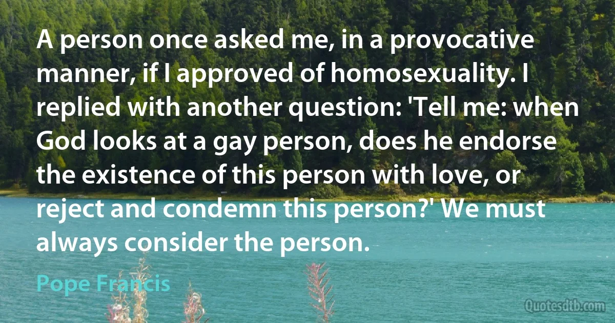 A person once asked me, in a provocative manner, if I approved of homosexuality. I replied with another question: 'Tell me: when God looks at a gay person, does he endorse the existence of this person with love, or reject and condemn this person?' We must always consider the person. (Pope Francis)