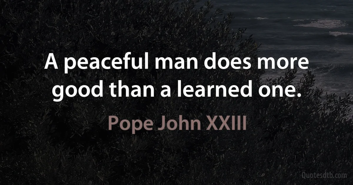 A peaceful man does more good than a learned one. (Pope John XXIII)