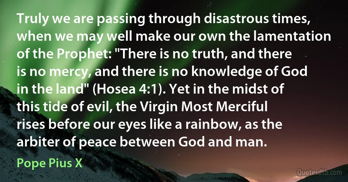 Truly we are passing through disastrous times, when we may well make our own the lamentation of the Prophet: "There is no truth, and there is no mercy, and there is no knowledge of God in the land" (Hosea 4:1). Yet in the midst of this tide of evil, the Virgin Most Merciful rises before our eyes like a rainbow, as the arbiter of peace between God and man. (Pope Pius X)