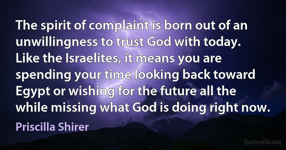 The spirit of complaint is born out of an unwillingness to trust God with today.
Like the Israelites, it means you are spending your time looking back toward Egypt or wishing for the future all the while missing what God is doing right now. (Priscilla Shirer)