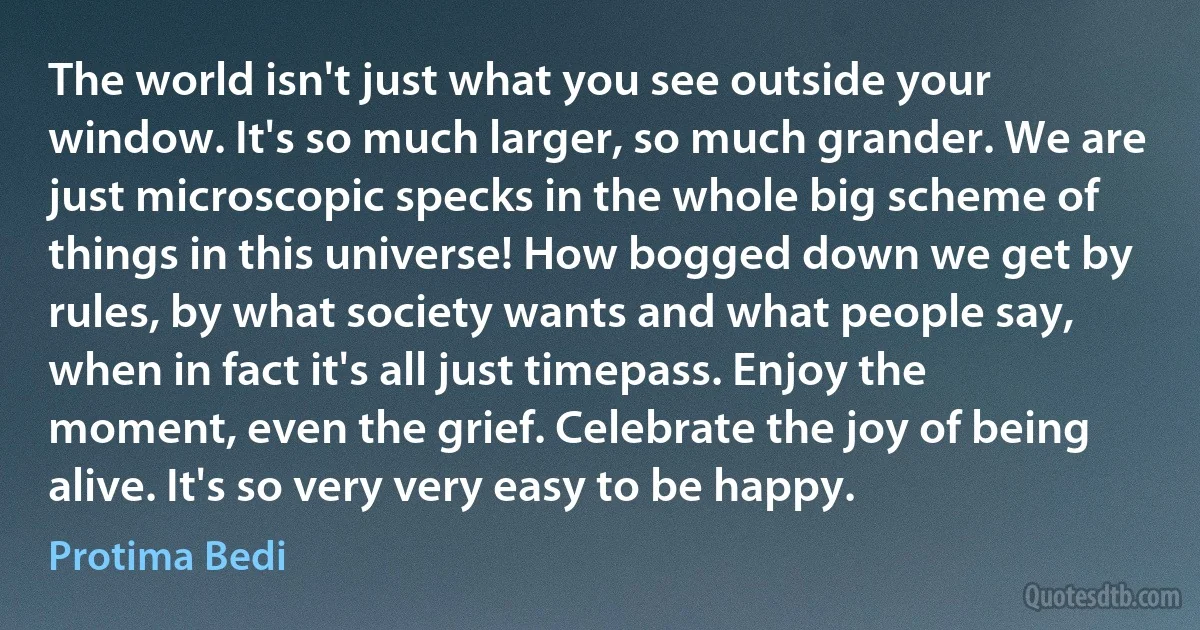 The world isn't just what you see outside your window. It's so much larger, so much grander. We are just microscopic specks in the whole big scheme of things in this universe! How bogged down we get by rules, by what society wants and what people say, when in fact it's all just timepass. Enjoy the moment, even the grief. Celebrate the joy of being alive. It's so very very easy to be happy. (Protima Bedi)