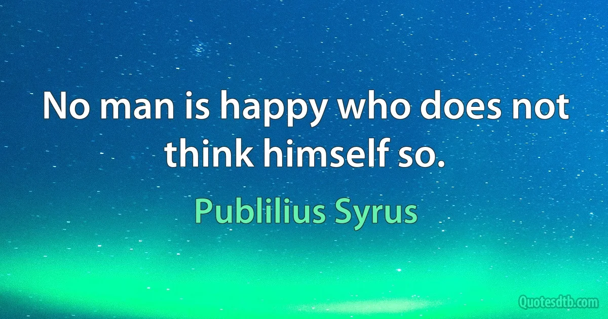 No man is happy who does not think himself so. (Publilius Syrus)