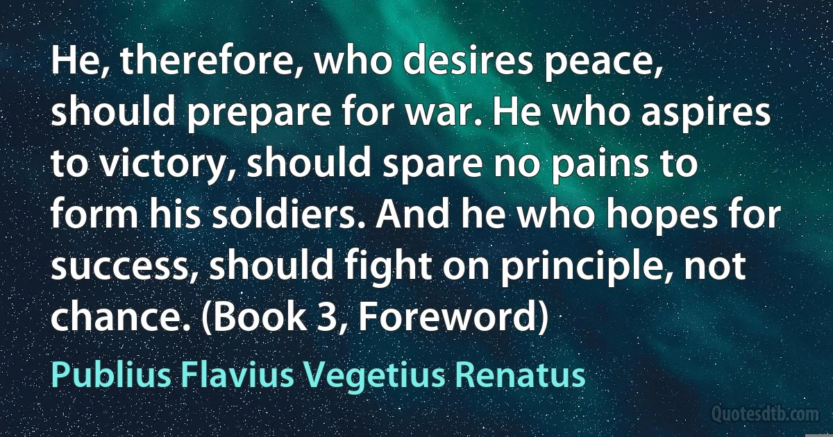 He, therefore, who desires peace, should prepare for war. He who aspires to victory, should spare no pains to form his soldiers. And he who hopes for success, should fight on principle, not chance. (Book 3, Foreword) (Publius Flavius Vegetius Renatus)