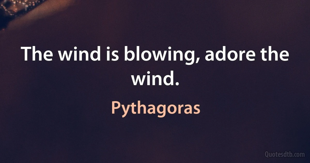 The wind is blowing, adore the wind. (Pythagoras)