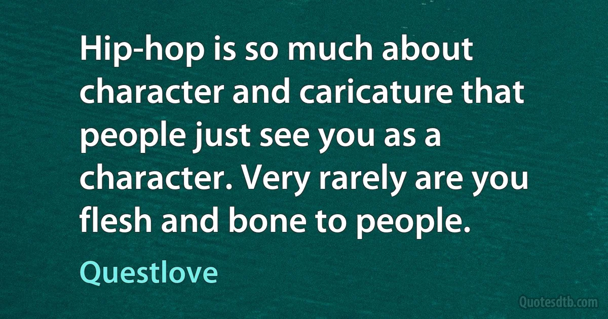 Hip-hop is so much about character and caricature that people just see you as a character. Very rarely are you flesh and bone to people. (Questlove)