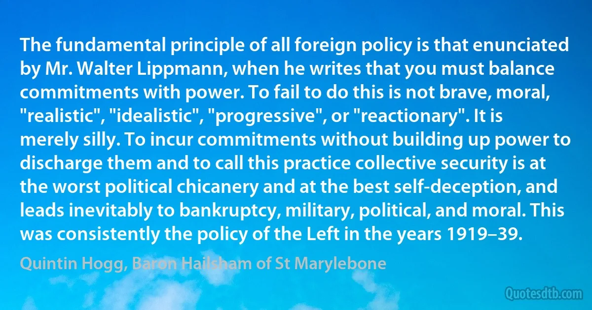 The fundamental principle of all foreign policy is that enunciated by Mr. Walter Lippmann, when he writes that you must balance commitments with power. To fail to do this is not brave, moral, "realistic", "idealistic", "progressive", or "reactionary". It is merely silly. To incur commitments without building up power to discharge them and to call this practice collective security is at the worst political chicanery and at the best self-deception, and leads inevitably to bankruptcy, military, political, and moral. This was consistently the policy of the Left in the years 1919–39. (Quintin Hogg, Baron Hailsham of St Marylebone)