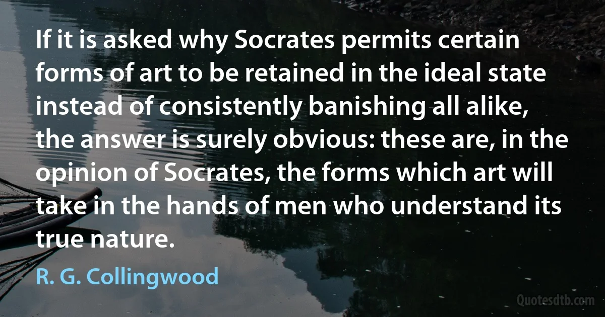 If it is asked why Socrates permits certain forms of art to be retained in the ideal state instead of consistently banishing all alike, the answer is surely obvious: these are, in the opinion of Socrates, the forms which art will take in the hands of men who understand its true nature. (R. G. Collingwood)