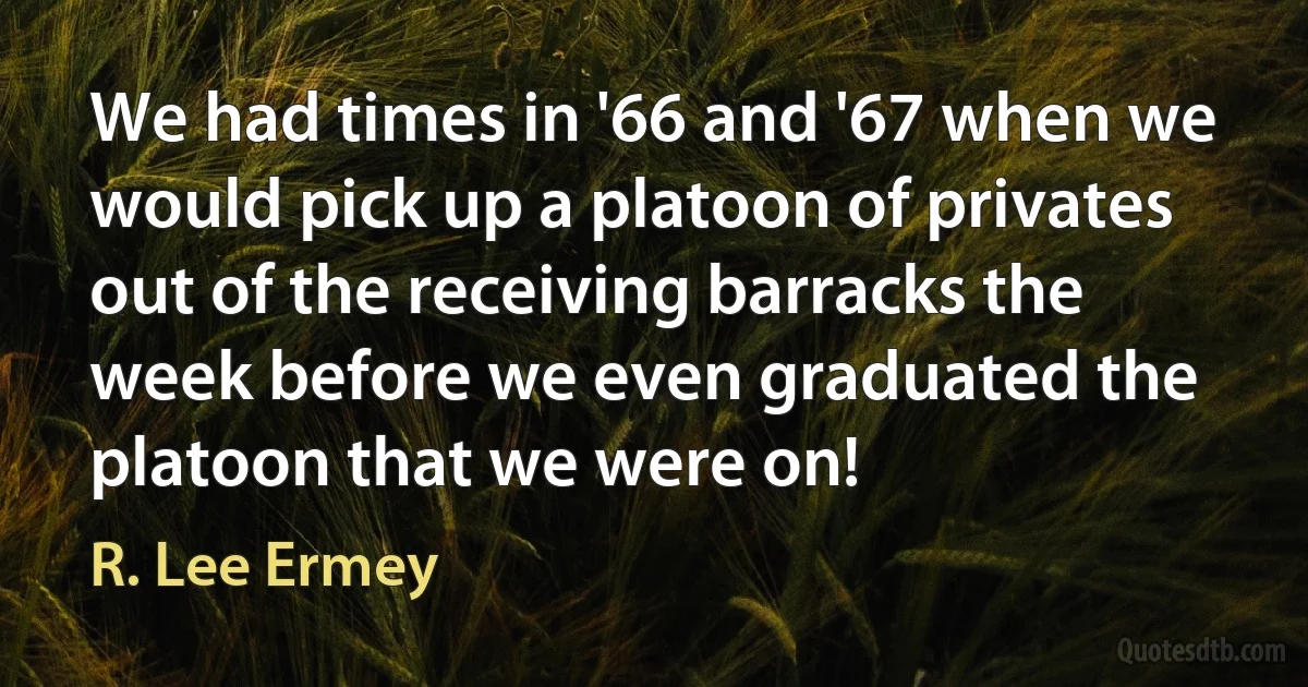 We had times in '66 and '67 when we would pick up a platoon of privates out of the receiving barracks the week before we even graduated the platoon that we were on! (R. Lee Ermey)