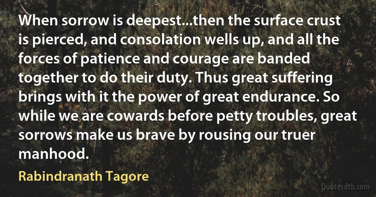 When sorrow is deepest...then the surface crust is pierced, and consolation wells up, and all the forces of patience and courage are banded together to do their duty. Thus great suffering brings with it the power of great endurance. So while we are cowards before petty troubles, great sorrows make us brave by rousing our truer manhood. (Rabindranath Tagore)