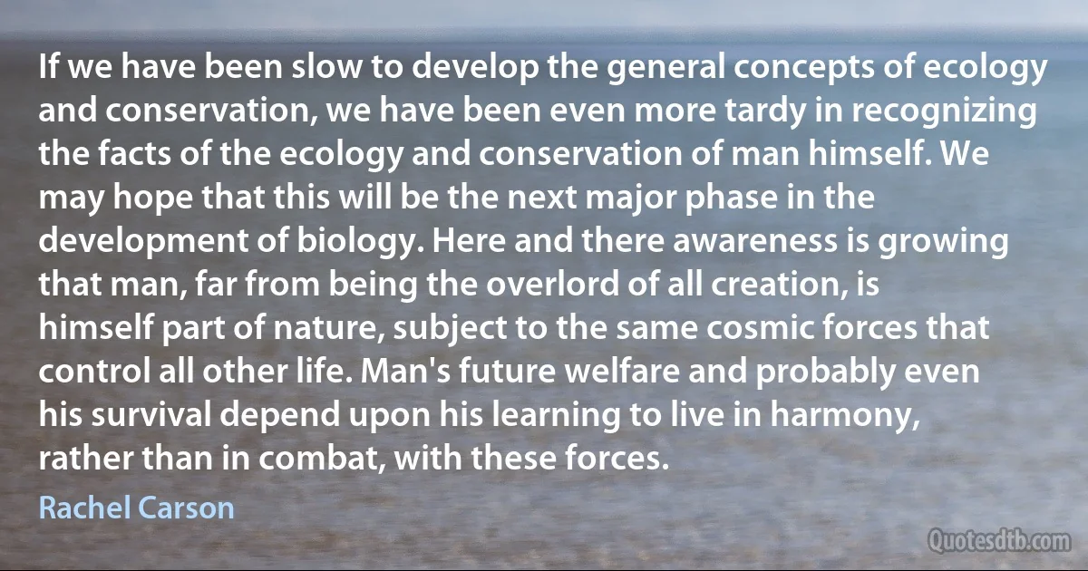 If we have been slow to develop the general concepts of ecology and conservation, we have been even more tardy in recognizing the facts of the ecology and conservation of man himself. We may hope that this will be the next major phase in the development of biology. Here and there awareness is growing that man, far from being the overlord of all creation, is himself part of nature, subject to the same cosmic forces that control all other life. Man's future welfare and probably even his survival depend upon his learning to live in harmony, rather than in combat, with these forces. (Rachel Carson)