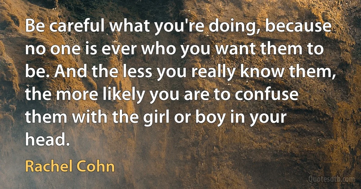 Be careful what you're doing, because no one is ever who you want them to be. And the less you really know them, the more likely you are to confuse them with the girl or boy in your head. (Rachel Cohn)