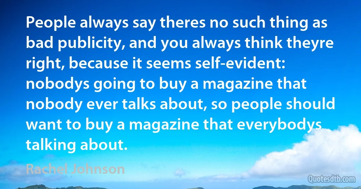 People always say theres no such thing as bad publicity, and you always think theyre right, because it seems self-evident: nobodys going to buy a magazine that nobody ever talks about, so people should want to buy a magazine that everybodys talking about. (Rachel Johnson)