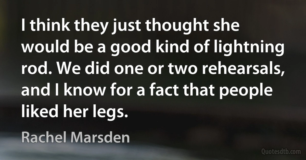 I think they just thought she would be a good kind of lightning rod. We did one or two rehearsals, and I know for a fact that people liked her legs. (Rachel Marsden)