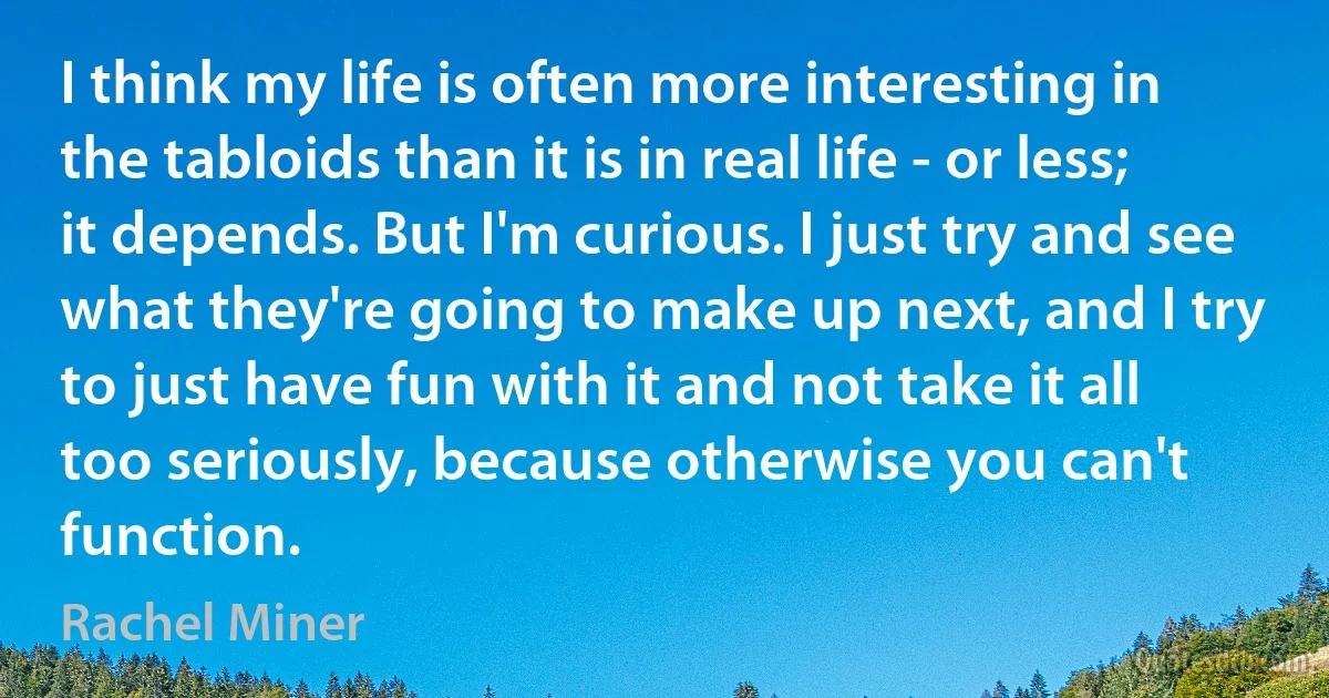 I think my life is often more interesting in the tabloids than it is in real life - or less; it depends. But I'm curious. I just try and see what they're going to make up next, and I try to just have fun with it and not take it all too seriously, because otherwise you can't function. (Rachel Miner)