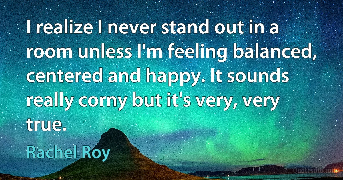 I realize I never stand out in a room unless I'm feeling balanced, centered and happy. It sounds really corny but it's very, very true. (Rachel Roy)