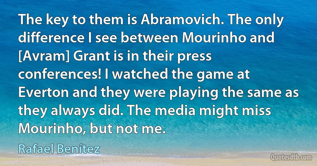 The key to them is Abramovich. The only difference I see between Mourinho and [Avram] Grant is in their press conferences! I watched the game at Everton and they were playing the same as they always did. The media might miss Mourinho, but not me. (Rafael Benítez)