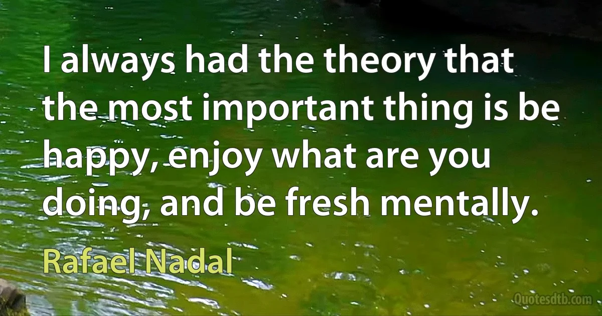 I always had the theory that the most important thing is be happy, enjoy what are you doing, and be fresh mentally. (Rafael Nadal)