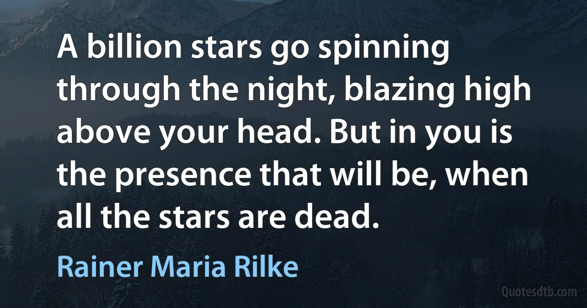 A billion stars go spinning through the night, blazing high above your head. But in you is the presence that will be, when all the stars are dead. (Rainer Maria Rilke)