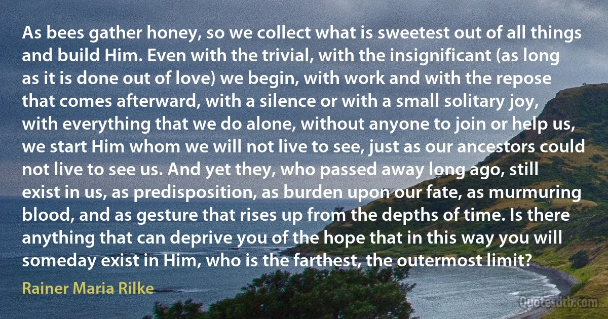 As bees gather honey, so we collect what is sweetest out of all things and build Him. Even with the trivial, with the insignificant (as long as it is done out of love) we begin, with work and with the repose that comes afterward, with a silence or with a small solitary joy, with everything that we do alone, without anyone to join or help us, we start Him whom we will not live to see, just as our ancestors could not live to see us. And yet they, who passed away long ago, still exist in us, as predisposition, as burden upon our fate, as murmuring blood, and as gesture that rises up from the depths of time. Is there anything that can deprive you of the hope that in this way you will someday exist in Him, who is the farthest, the outermost limit? (Rainer Maria Rilke)