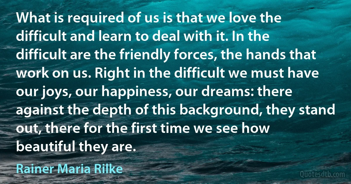 What is required of us is that we love the difficult and learn to deal with it. In the difficult are the friendly forces, the hands that work on us. Right in the difficult we must have our joys, our happiness, our dreams: there against the depth of this background, they stand out, there for the first time we see how beautiful they are. (Rainer Maria Rilke)