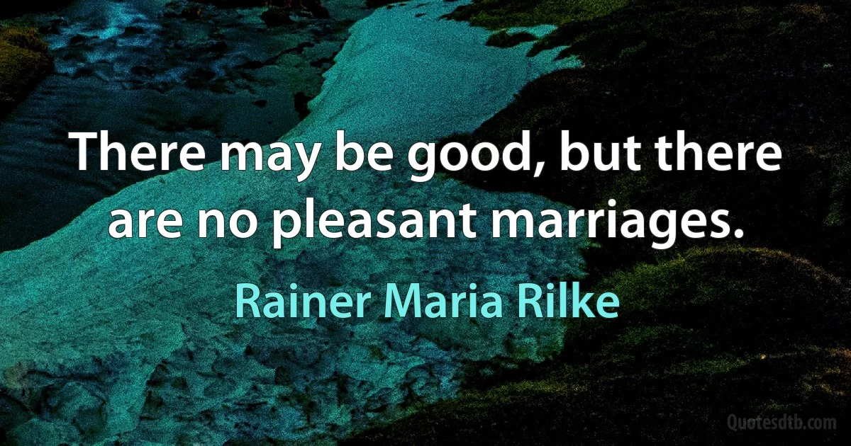 There may be good, but there are no pleasant marriages. (Rainer Maria Rilke)