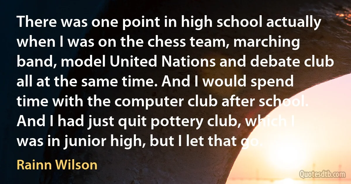 There was one point in high school actually when I was on the chess team, marching band, model United Nations and debate club all at the same time. And I would spend time with the computer club after school. And I had just quit pottery club, which I was in junior high, but I let that go. (Rainn Wilson)