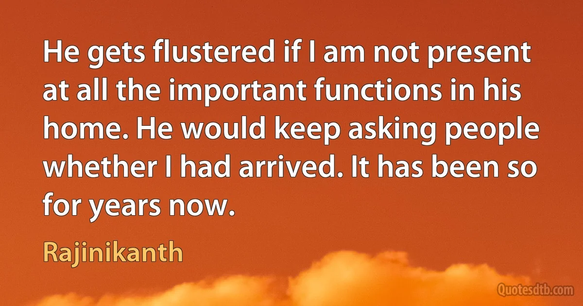 He gets flustered if I am not present at all the important functions in his home. He would keep asking people whether I had arrived. It has been so for years now. (Rajinikanth)