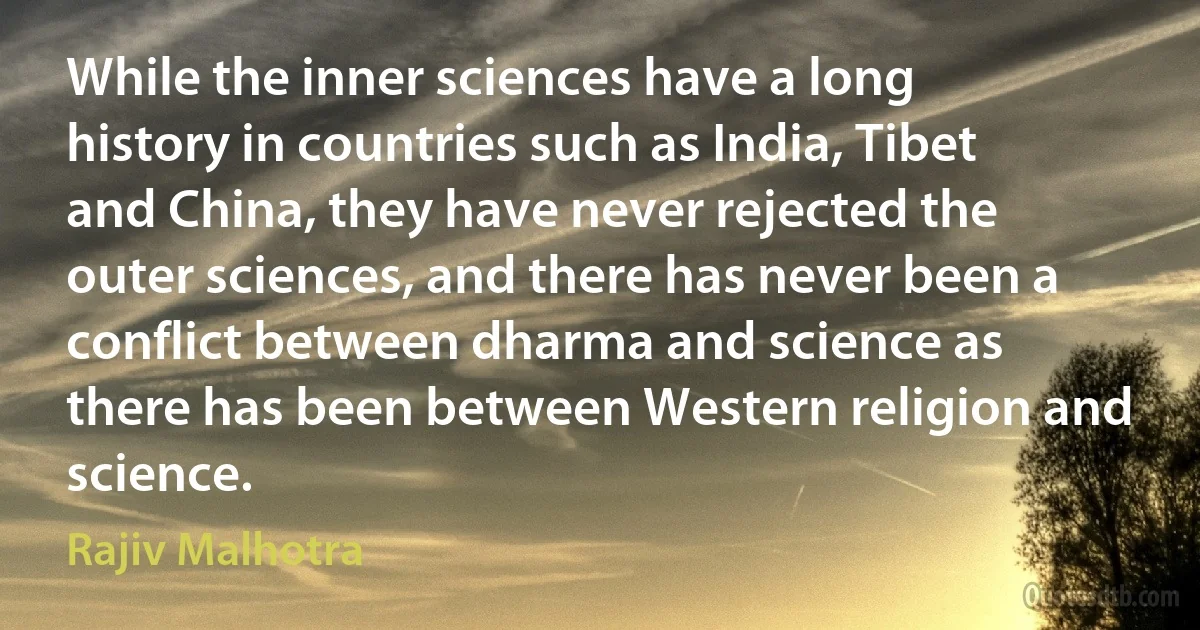 While the inner sciences have a long history in countries such as India, Tibet and China, they have never rejected the outer sciences, and there has never been a conflict between dharma and science as there has been between Western religion and science. (Rajiv Malhotra)