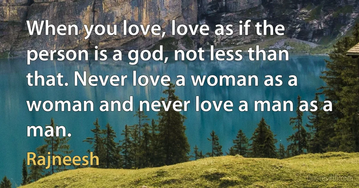 When you love, love as if the person is a god, not less than that. Never love a woman as a woman and never love a man as a man. (Rajneesh)