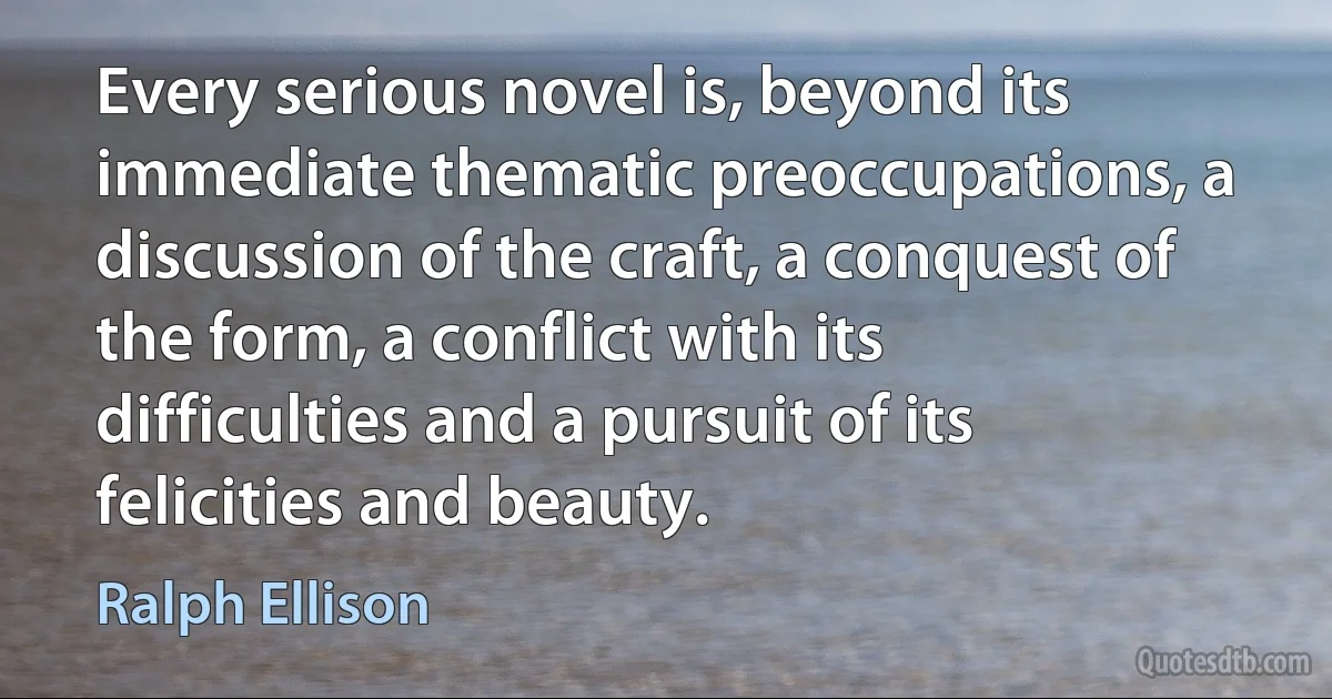 Every serious novel is, beyond its immediate thematic preoccupations, a discussion of the craft, a conquest of the form, a conflict with its difficulties and a pursuit of its felicities and beauty. (Ralph Ellison)