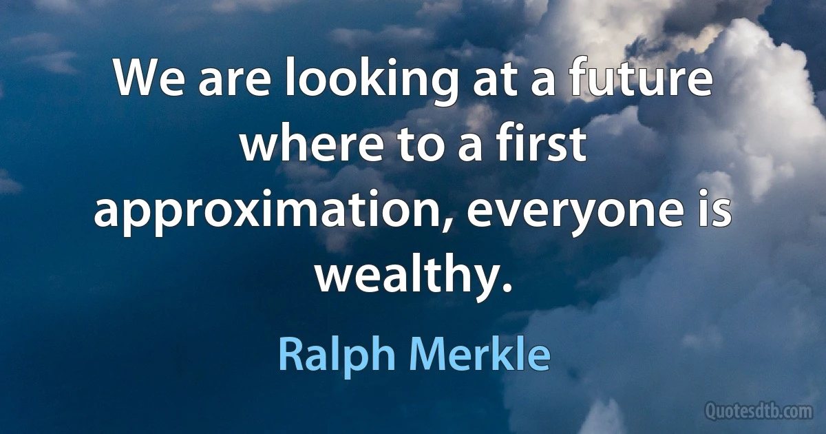 We are looking at a future where to a first approximation, everyone is wealthy. (Ralph Merkle)